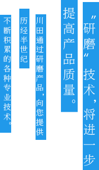 “研磨”技术，将进一步提高产品质量。川田通过研磨产品，向您提供历经半世纪不断积累的各种专业技术。