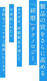 製品の質をさらに高める「研磨」テクノロジー。カワダは、研磨製品を通じて、半世紀にわたる、多彩なノウハウをご提供いたします。